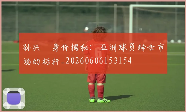 孙兴慜身价揭秘：亚洲球员转会市场的标杆_20260606153154